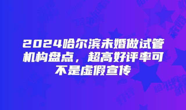 2024哈尔滨未婚做试管机构盘点，超高好评率可不是虚假宣传