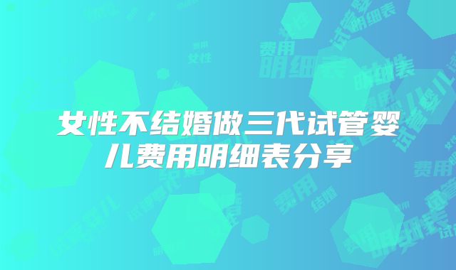 女性不结婚做三代试管婴儿费用明细表分享