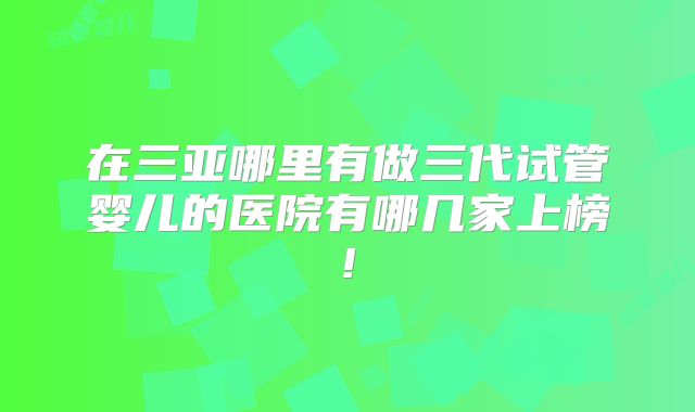在三亚哪里有做三代试管婴儿的医院有哪几家上榜!