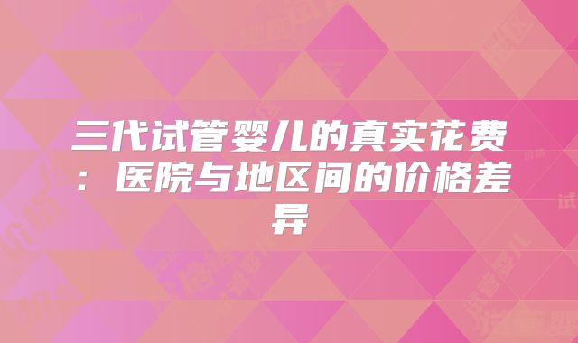 三代试管婴儿的真实花费:医院与地区间的价格差异