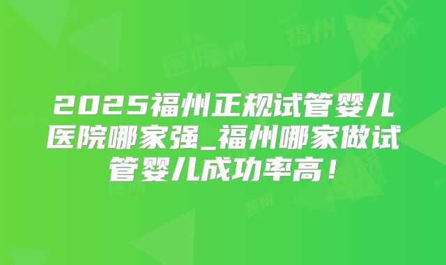 2025福州正规试管婴儿医院哪家强_福州哪家做试管婴儿成功率高!
