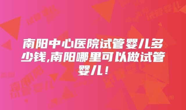 南阳中心医院试管婴儿多少钱,南阳哪里可以做试管婴儿!