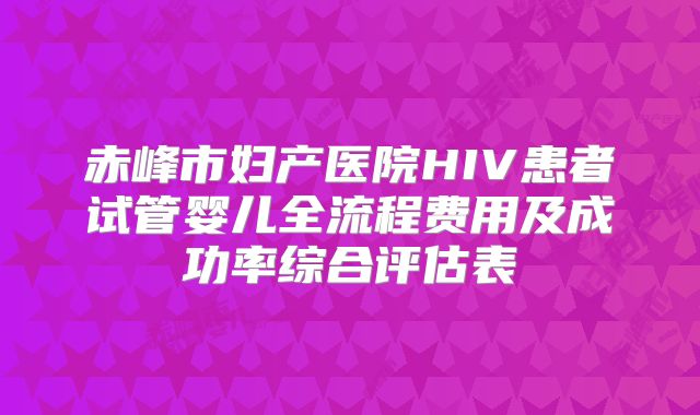 赤峰市妇产医院HIV患者试管婴儿全流程费用及成功率综合评估表