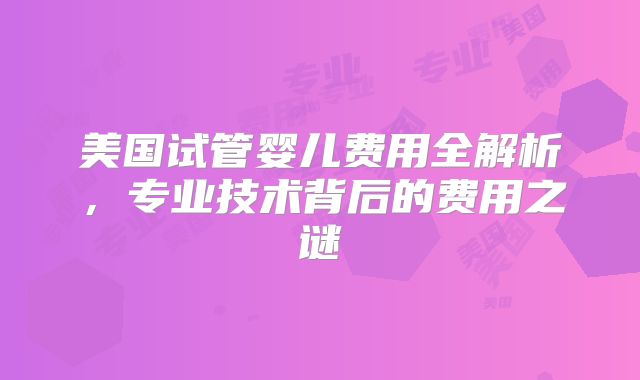 美国试管婴儿费用全解析,专业技术背后的费用之谜