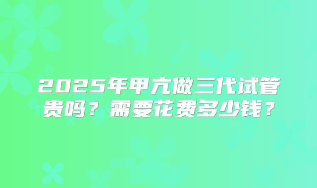 2025年甲亢做三代试管贵吗？需要花费多少钱？