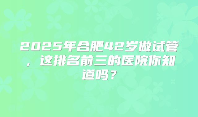 2025年合肥42岁做试管，这排名前三的医院你知道吗？