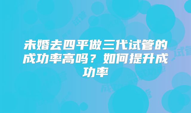 未婚去四平做三代试管的成功率高吗？如何提升成功率