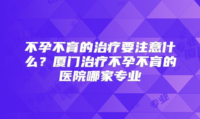不孕不育的治疗要注意什么？厦门治疗不孕不育的医院哪家专业
