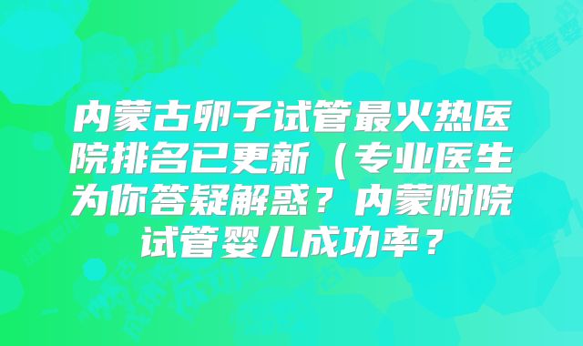 内蒙古卵子试管最火热医院排名已更新（专业医生为你答疑解惑？内蒙附院试管婴儿成功率？
