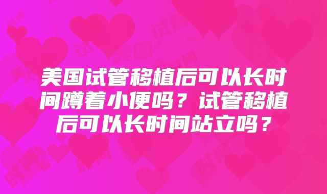 美国试管移植后可以长时间蹲着小便吗？试管移植后可以长时间站立吗？