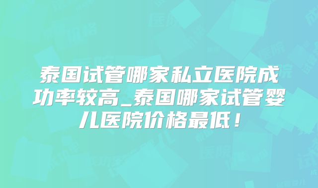泰国试管哪家私立医院成功率较高_泰国哪家试管婴儿医院价格最低！