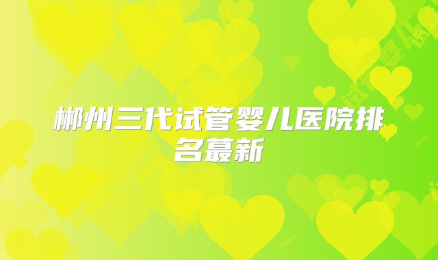 郴州三代试管婴儿医院排名蕞新