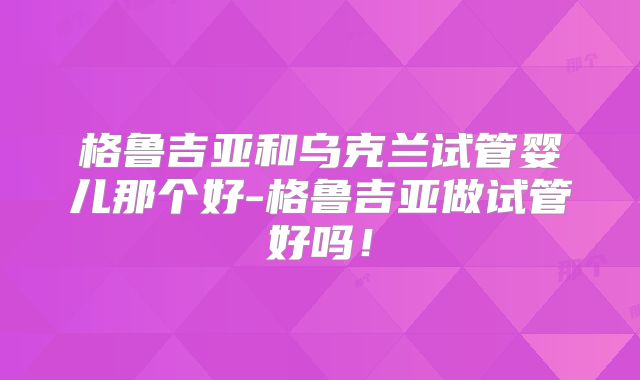格鲁吉亚和乌克兰试管婴儿那个好-格鲁吉亚做试管好吗!