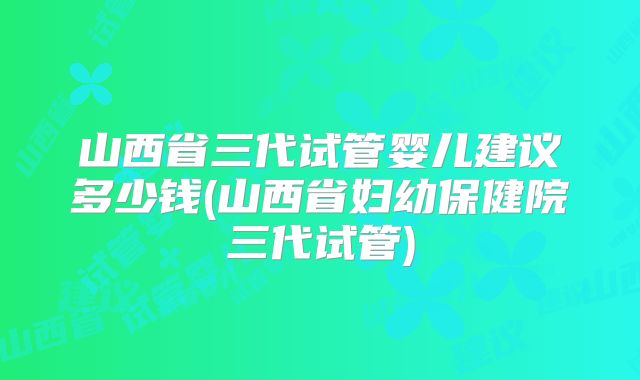 山西省三代试管婴儿建议多少钱(山西省妇幼保健院三代试管)