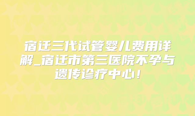宿迁三代试管婴儿费用详解_宿迁市第三医院不孕与遗传诊疗中心！