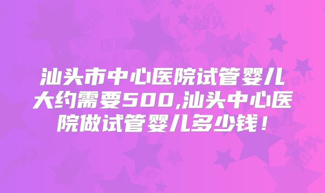 汕头市中心医院试管婴儿大约需要500,汕头中心医院做试管婴儿多少钱！