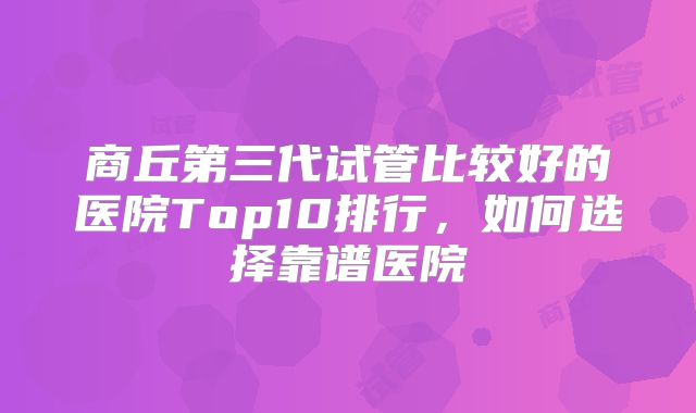 商丘第三代试管比较好的医院Top10排行，如何选择靠谱医院