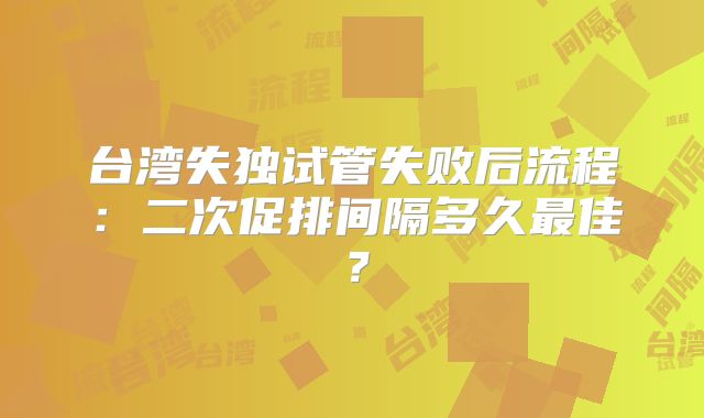 台湾失独试管失败后流程：二次促排间隔多久最佳？