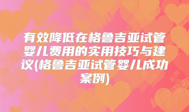 有效降低在格鲁吉亚试管婴儿费用的实用技巧与建议(格鲁吉亚试管婴儿成功案例)