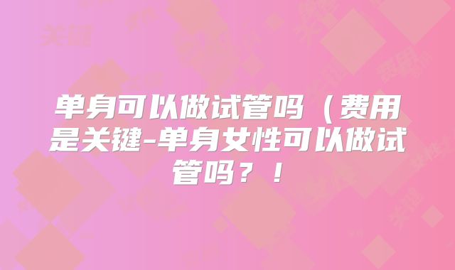 单身可以做试管吗(费用是关键-单身女性可以做试管吗?!