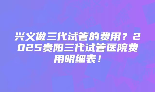 兴义做三代试管的费用？2025贵阳三代试管医院费用明细表！