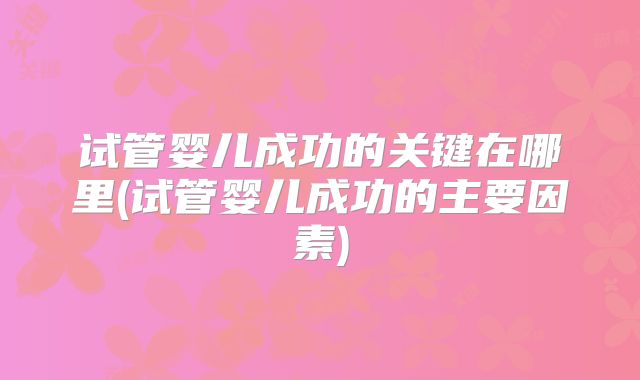 试管婴儿成功的关键在哪里(试管婴儿成功的主要因素)