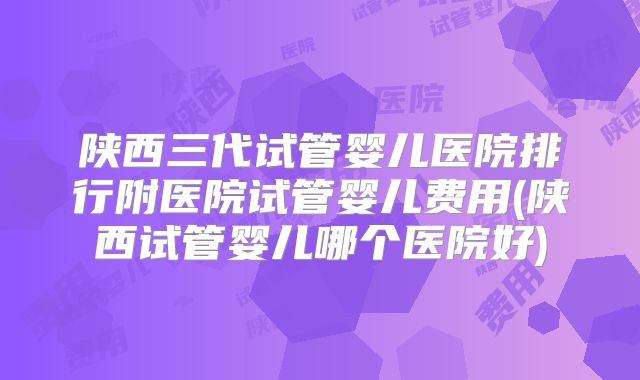 陕西三代试管婴儿医院排行附医院试管婴儿费用(陕西试管婴儿哪个医院好)