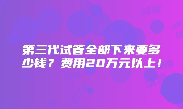 第三代试管全部下来要多少钱？费用20万元以上！