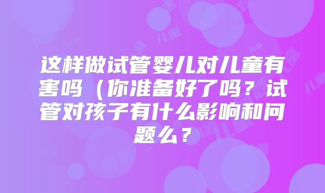 这样做试管婴儿对儿童有害吗（你准备好了吗？试管对孩子有什么影响和问题么？