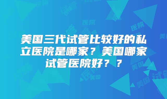 美国三代试管比较好的私立医院是哪家？美国哪家试管医院好？？