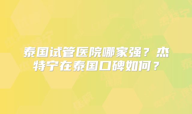 泰国试管医院哪家强？杰特宁在泰国口碑如何？