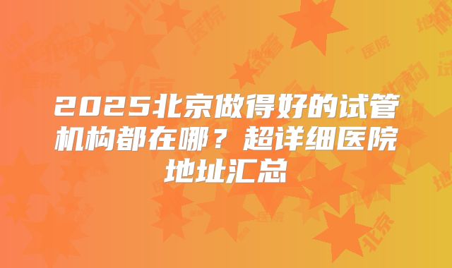 2025北京做得好的试管机构都在哪？超详细医院地址汇总