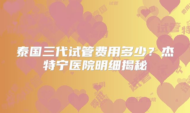 泰国三代试管费用多少？杰特宁医院明细揭秘