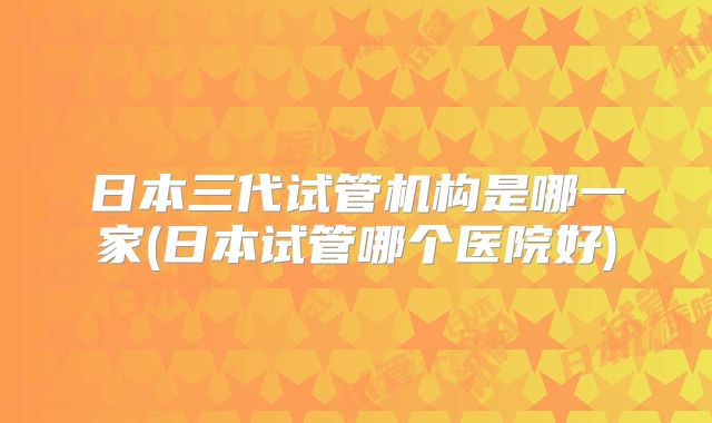 日本三代试管机构是哪一家(日本试管哪个医院好)
