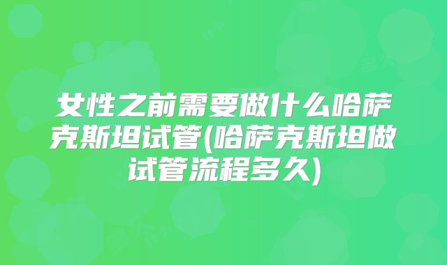 女性之前需要做什么哈萨克斯坦试管(哈萨克斯坦做试管流程多久)