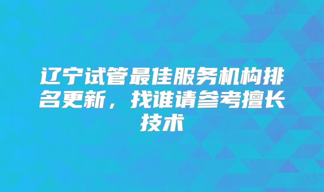 辽宁试管最佳服务机构排名更新，找谁请参考擅长技术