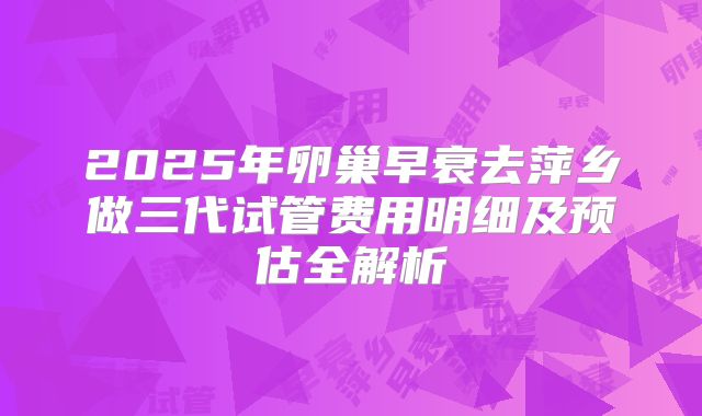 2025年卵巢早衰去萍乡做三代试管费用明细及预估全解析