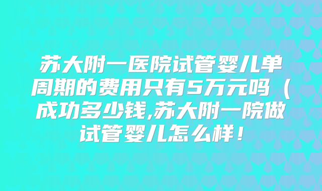 苏大附一医院试管婴儿单周期的费用只有5万元吗（成功多少钱,苏大附一院做试管婴儿怎么样！