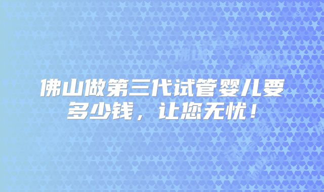 佛山做第三代试管婴儿要多少钱，让您无忧！
