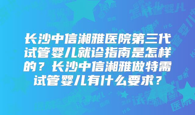 长沙中信湘雅医院第三代试管婴儿就诊指南是怎样的？长沙中信湘雅做特需试管婴儿有什么要求？