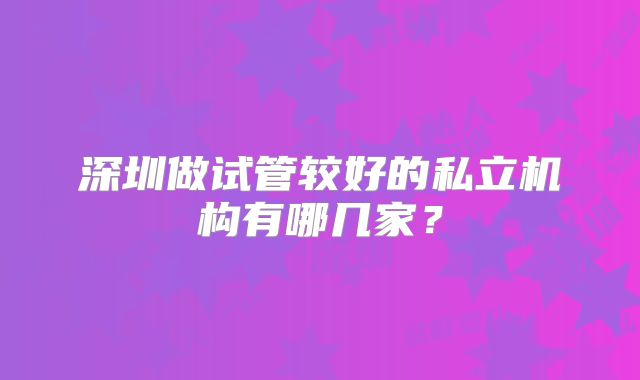 深圳做试管较好的私立机构有哪几家？