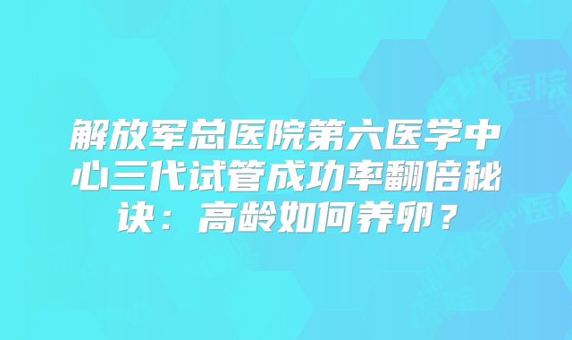 解放军总医院第六医学中心三代试管成功率翻倍秘诀：高龄如何养卵？