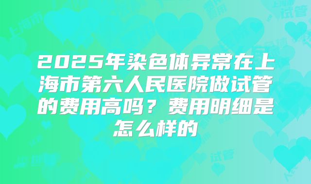 2025年染色体异常在上海市第六人民医院做试管的费用高吗？费用明细是怎么样的