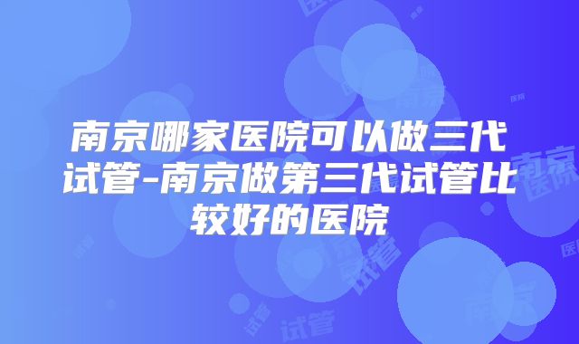 南京哪家医院可以做三代试管-南京做第三代试管比较好的医院