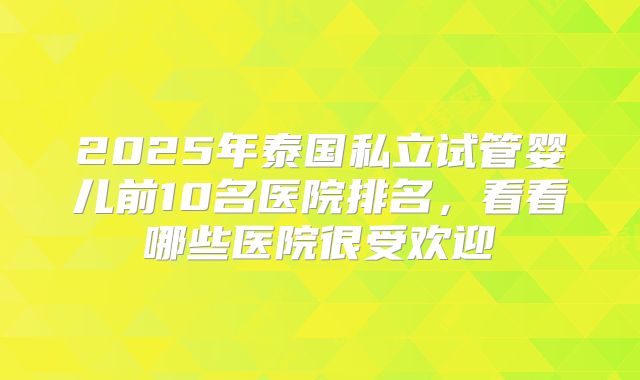 2025年泰国私立试管婴儿前10名医院排名,看看哪些医院很受欢迎