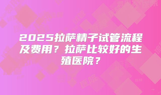 2025拉萨精子试管流程及费用？拉萨比较好的生殖医院？
