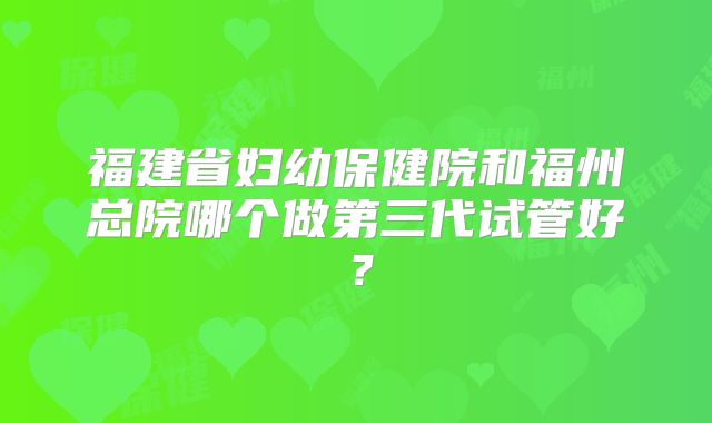 福建省妇幼保健院和福州总院哪个做第三代试管好?