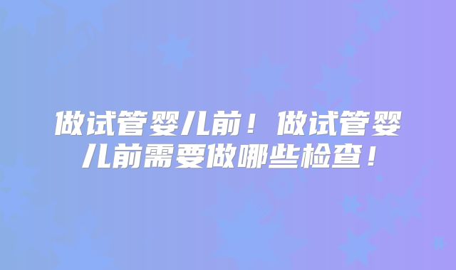做试管婴儿前!做试管婴儿前需要做哪些检查!