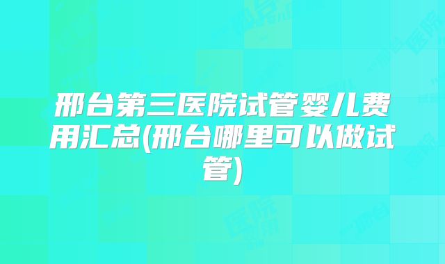 邢台第三医院试管婴儿费用汇总(邢台哪里可以做试管)