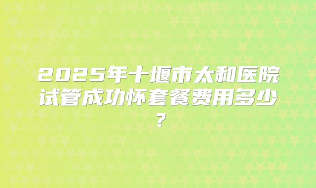 2025年十堰市太和医院试管成功怀套餐费用多少？